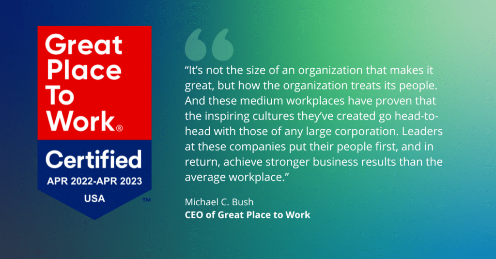 Quote from CEO of Great Place to Work: “It’s not the size of an organization that makes it great, but how the organization treats its people,” says Michael C. Bush, CEO of Great Place to Work. “And these medium workplaces have proven that the inspiring cultures they’ve created go head-to-head with those of any large corporation. Leaders at these companies put their people first, and in return, achieve stronger business results than the average workplace.”