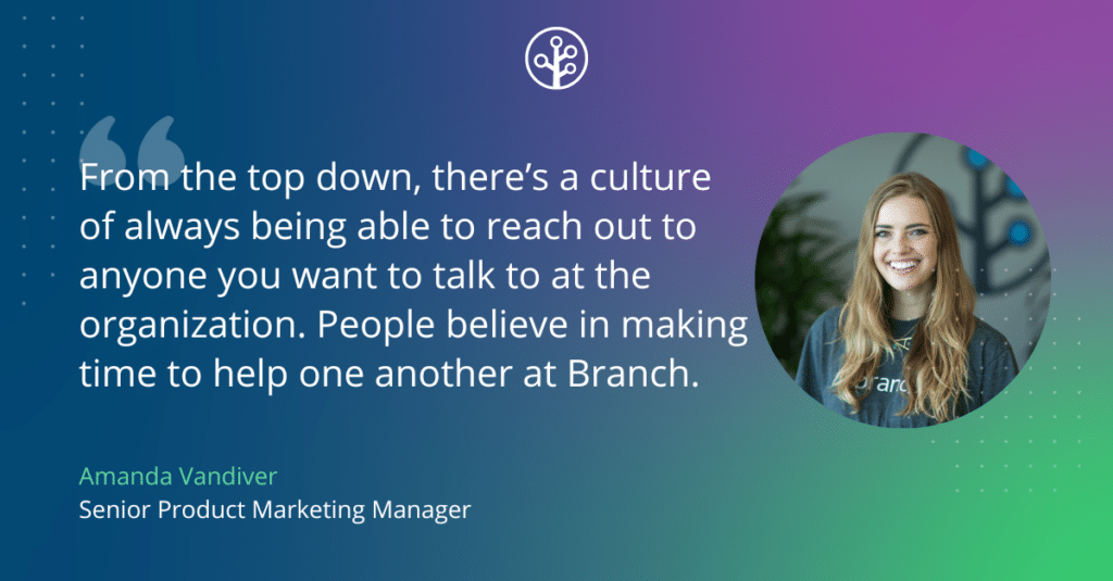 From the top down, there’s a culture of always being able to reach out to anyone you want to talk to at the organization. No one is too busy to give you two minutes or even an hour of their time to help you learn or gain a new perspective. People believe in making time to help one another at Branch.