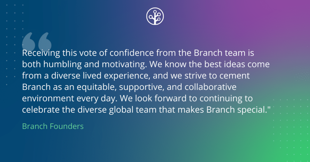 Quote: “Receiving this vote of confidence from the Branch team is both humbling and motivating. We know the best ideas come from a diverse lived experience, and we strive to cement Branch as an equitable, supportive, and collaborative environment every day. We look forward to continuing to celebrate the diverse global team that makes Branch special.”
- Branch Founders