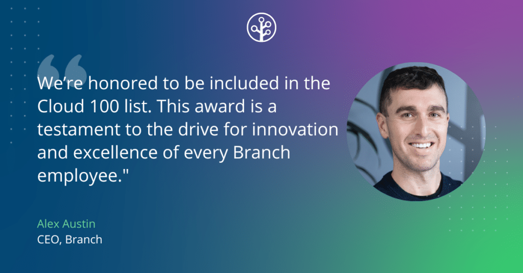 Quote from Alex Austin, CEO of Branch: 
“We’re honored to be included in the Cloud 100 list. This award is a testament to the drive for innovation and excellence of every Branch employee."