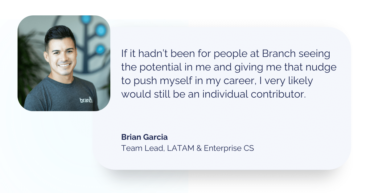 Quote from Brian Garcia: If it hadn’t been for people at Branch seeing the potential in me and giving me that nudge to push myself in my career, I very likely would still be an individual contributor. 