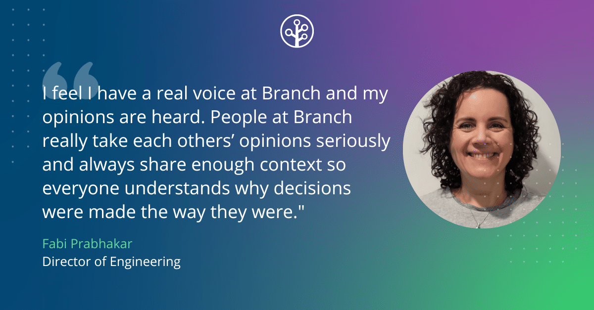 Quote from Fabi: "I feel I have a real voice at Branch and my opinions are heard. I don’t expect everyone to agree with me all the time, but people at Branch really take each others’ opinions seriously and we always share enough context so everyone understands why decisions were made the way they were."