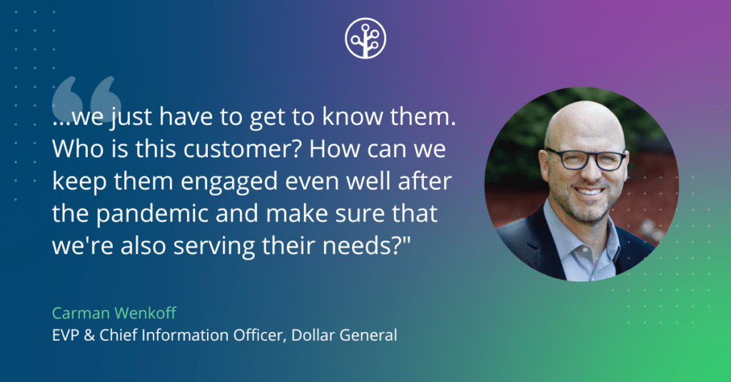 Image of Carman Wenkoff EVP & Chief Information Officer, Dollar General with the quote "...we just have to get to know them. Who is this customer? How can we keep them engaged even well after the pandemic and make sure that we're also serving their needs?"