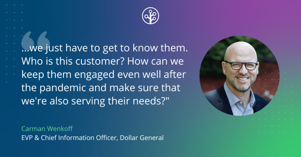 Image of Carman Wenkoff  EVP & Chief Information Officer, Dollar General with the quote "...we just have to get to know them. Who is this customer? How can we keep them engaged even well after the pandemic and make sure that we're also serving their needs?"