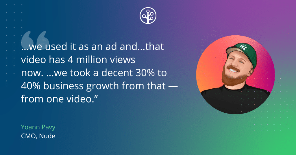 Image of Yoann Pavy, CMO at Nude, with the quote: …we use it as an ad and…that video has 4 million views now. …we took a decent 30% to 40$ business growth from that — from one video.