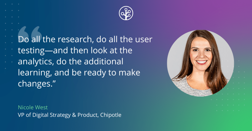 Image of Nicole West VP of Digital Strategy & Product, Chipotle with the quote "Do all the research, do all the user testing—and then look at the analytics, do the additional learning, and be ready to make changes.”