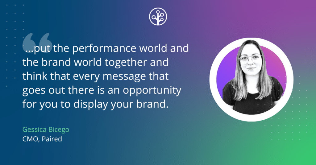 Image of Gessica Bicego CMO, Paired with the quote " ...put the performance world and the brand world together and think that every message that goes out there is an opportunity for you to display your brand."