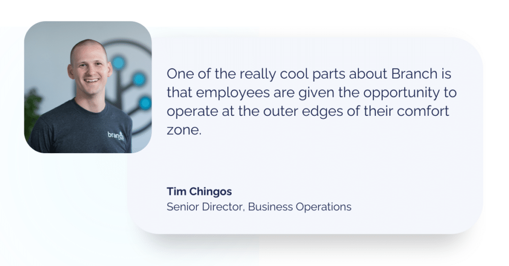 Quote from Tim Chingos, senior director of business operations at Branch: "One of the really cool parts about Branch is that employees are given the opportunity to operate at the outer edges of their comfort zone."