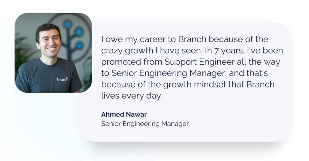 Headshot and quote from Senior Engineering Manager and Branch comedian Ahmed Nawar: I owe my career to Branch because of the crazy growth I have seen. In 7 years, I’ve been promoted from Support Engineer all the way to Senior Engineering Manager, and that’s because of the growth mindset that Branch lives every day.