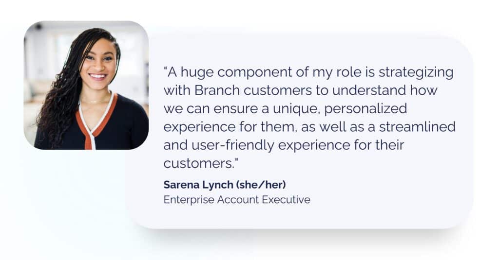 Enterprise Account Executive Sarena Lynch headshot with quote: A huge component of my role is strategizing with Branch customers to understand how we can ensure a unique, personalized experience for them, as well as a streamlined and user-friendly experience for their customers.