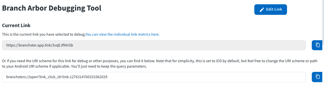 Image of the Branch Arbor Debugging Tool. Shows where to put the current link. Text in image: Branch Arbor Debugging Tool Current Link This is the current link you have selected to debug. You can view the individual metrics here. (link box) Or if you need the URI scheme for this link for debug or other purposes, you can find it below. Note that for simplicity, this is set to iOS by default, but feel free to change the URI scheme or path to your Android URI scheme if applicable. You'll just need to keep the query parameters. (link box) 