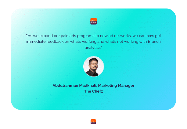 Quote by Abdulrahman Madkhali, Marketing Manager at The Chefz: "As we expand our paid ads program to new ad networks, we can now get immediate feedback on what's working and what's note with Branch Analytics."